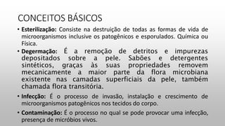 CONCEITOS BÁSICOS
• Esterilização: Consiste na destruição de todas as formas de vida de
microorganismos inclusive os patogênicos e esporulados. Química ou
Física.
• Degermação: É a remoção de detritos e impurezas
depositados sobre a pele. Sabões e detergentes
sintéticos, graças às suas propriedades removem
mecanicamente a maior parte da flora microbiana
existente nas camadas superficiais da pele, também
chamada flora transitória.
• Infecção: É o processo de invasão, instalação e crescimento de
microorganismos patogênicos nos tecidos do corpo.
• Contaminação: É o processo no qual se pode provocar uma infecção,
presença de micróbios vivos.
 