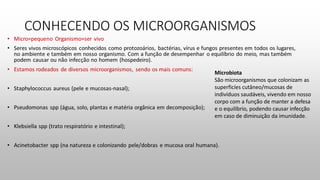CONHECENDO OS MICROORGANISMOS
Microbiota
São microorganismos que colonizam as
superficíes cutâneo/mucosas de
indivíduos saudáveis, vivendo em nosso
corpo com a função de manter a defesa
e o equilíbrio, podendo causar infecção
em caso de diminuição da imunidade.
 