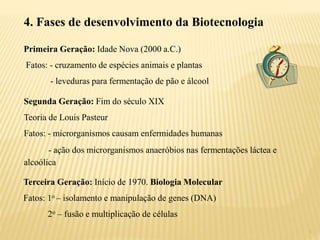 5
4. Fases de desenvolvimento da Biotecnologia
Primeira Geração: Idade Nova (2000 a.C.)
Fatos: - cruzamento de espécies animais e plantas
- leveduras para fermentação de pão e álcool
Segunda Geração: Fim do século XIX
Teoria de Louis Pasteur
Fatos: - microrganismos causam enfermidades humanas
- ação dos microrganismos anaeróbios nas fermentações láctea e
alcoólica
Terceira Geração: Início de 1970. Biologia Molecular
Fatos: 1o – isolamento e manipulação de genes (DNA)
2o – fusão e multiplicação de células
 