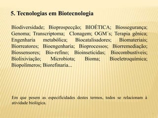 7
5. Tecnologias em Biotecnologia
Biodiversidade; Bioprospecção; BIOÉTICA; Biossegurança;
Genoma; Transcriptoma; Clonagem; OGM´s; Terapia gênica;
Engenharia metabólica; Biocatalisadores; Biomateriais;
Biorreatores; Bioengenharia; Bioprocessos; Biorremediação;
Biossensores; Bio-refino; Bioinseticidas; Biocombustíveis;
Biolixiviação; Microbiota; Bioma; Bioeletroquímica;
Biopolímeros; Biorefinaria...
Em que pesem as especificidades destes termos, todos se relacionam à
atividade biológica.
 