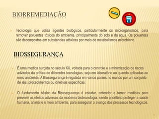 8
BIORREMEDIAÇÃO
 Tecnologia que utiliza agentes biológicos, particularmente os microrganismos, para
remover poluentes tóxicos do ambiente, principalmente do solo e da água. Os poluentes
são decompostos em substancias atóxicas por meio do metabolismos microbiano.
BIOSSEGURANÇA
 É uma medida surgida no século XX, voltada para o controle e a minimização de riscos
advindos da prática de diferentes tecnologias, seja em laboratório ou quando aplicadas ao
meio ambiente. A Biossegurança é regulada em vários países no mundo por um conjunto
de leis, procedimentos ou diretivas específicas.
 O fundamento básico da Biossegurança é estudar, entender e tomar medidas para
prevenir os efeitos adversos da moderna biotecnologia, sendo prioritário proteger a saúde
humana, animal e o meio ambiente, para assegurar o avanço dos processos tecnológicos.
 