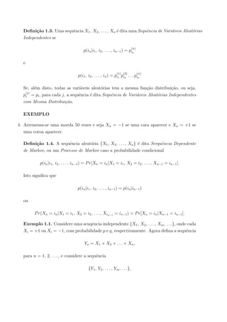 Deﬁni¸c˜ao 1.3. Uma sequˆencia X1, X2, . . . , Xn ´e dita uma Sequˆencia de Vari´aveis Aleat´orias
Independentes se
p(in|i1, i2, . . . , in−1) = p
(n)
in
e
p(i1, i2, . . . , in) = p
(1)
i1
p
(2)
i2
. . . p
(n)
in
Se, al´em disto, todas as vari´aveis aleat´orias tem a mesma fun¸c˜ao distribui¸c˜ao, ou seja,
p
(j)
i = pi, para cada j, a sequˆencia ´e dita Sequˆencia de Vari´aveis Aleat´orias Independentes
com Mesma Distribui¸c˜ao.
EXEMPLO
4. Arremessa-se uma moeda 50 vezes e seja Xn = −1 se uma cara aparecer e Xn = +1 se
uma coroa aparecer.
Deﬁni¸c˜ao 1.4. A sequˆencia aleat´oria {X1, X2, . . . , Xn} ´e dita Serquˆencia Dependente
de Markov, ou um Processo de Markov caso a probabilidade condicional
p(in|i1, i2, . . . , in−1) = Pr[Xn = in|X1 = i1, X2 = i2, . . . , Xn−1 = in−1].
Isto signiﬁca que
p(in|i1, i2, . . . , in−1) = p(in|in−1)
ou
Pr(Xn = in|X1 = i1, X2 = i2, . . . , Xin−1 = in−1) = Pr[Xn = in|Xn−1 = in−1].
Exemplo 1.1. Considere uma seuqˆencia independente {X1, X2, . . . , Xm, . . .}, onde cada
Xi = +1 ou Xi = −1, com probabilidade p e q, respectivamente. Agora deﬁna a sequˆencia
Yn = X1 + X2 + . . . + Xn,
para n = 1, 2, . . . , e considere a sequˆencia
{Y1, Y2, . . . , Ym, . . .},
 