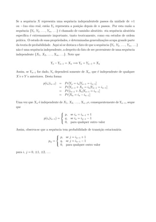 Se a sequˆencia X representa uma sequˆencia independentede passos da unidade de +1
ou −1no eixo real, ent˜ao Yn representa a posi¸c˜ao depois de n passos. Por esta raz˜ao a
sequˆencia {Y1, Y2, . . . , Ym, . . .} ´e chamado de caminho aleat´orio. sta sequˆencia aleat´oria
espec´ıﬁca ´e extremamente importante, tnato teoricamente, como em estudos de ordem
pr´atica. O estudo de suas propriedades, e determinadas generaliza¸c˜oes ocupa grande parte
da teoria de probabilidade. Aqui s´o se destaca o fato de que a sequˆencia {Y1, Y2, . . . , Ym, . . .}
n´ao ´e uma sequˆencia independente, a despeito do fato de ser proveniente de uma sequˆencia
independente {X1, X2, . . . , Xm, . . .}. Note que
Yn − Yn−1 = Xn =⇒ Yn = Yn−1 + Xn
Assim, se Yn−1 for dado, Yn depender´a somente de Xn, que ´e independente de qualquer
X‘
e e Y ‘
s anteriores. Desta forma
p(in|in−1) = Pr[Yn = in|Yn−1 = in−1]
= Pr[Yn−1 + Xn = in|Yn−1 = in−1]
= Pr[in−1 + Xn|Yn−1 = in−1]
= Pr[Xn = in − in−1]
Uma vez que Xn ´e independente de X1, X2, . . . , Xn−1e, consequentemente de Yn−1, seque
que
p(in|in−1) =



p, se in = in−1 + 1
q, se in = in−1 − 1
0, para qualquer outro valor
Assim, observa-se que a sequˆencia tem probabilidade de transi¸c˜ao estacion´aria
pij =



p, se j = in−1 + 1
q, se j = in−1 − 1
0, para qualquer outro valor
para i, j = 0, ±1, ±2, . . .
 