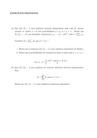 EXERC´ICIOS PROPOSTOS
(a) Seja {X1, X2, · · · } uma seq¨uˆencia aleat´oria independente onde cada Xi, assume
somente os valores 1 e 0 com probabilidades p e q, p + q = 1. Mostre que
X1, X2, · · · , Xn tem densidade conjunta p(i1, i2, · · · , ik) = pt
qn−t
onde t = n
k=1 ik.
Considere Sk = k
i=1 Xi para k = 1, 2, · · ·
i. Mostre que a seq¨uˆencia {S1, S2, · · · } ´e uma seq¨uˆencia dependente de Markov.
ii. Mostre que as probabilidades de transi¸c˜ao s˜ao dadas a seguir onde α = in−in−1:
p(in, in−1) =
pα
q1−α
para α = 0 ou 1
0
(b) Seja {X1, X2, · · · } uma seq¨uˆencia de vari´aveis aleat´orias discretas independentes.
Seja
Sk =
k
i=1
Xi para k = 1, 2, · · ·
Mostre que {S1, S2, · · · } ´e uma seq¨uˆencia markoviana dependente.
 