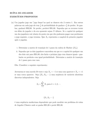 RU´INA DO JOGADOR
EXERC´ICIOS PROPOSTOS
(a) Um jogador joga um ”jogo limpo”na qual as chances s˜ao 2 contra 1. Em outras
palavras em cada jogo ele tem 1
3
de probabilidade de ganhar e 2
3
de perder. Se gan-
har, ganhar´a R$2,00. Se perder, perder´a R$1,00. Suponha que os recursos totais
em d´olar do jogador e do seu oponente sejam N d´olares. Se o capital de qualquer
um dos jogadores cair abaixo do ponto em que eles pudessem pagar caso perdessem
o jogo seguinte, o jogo termina. Que Xn representa o caapital do primeiro jogador
ap´os n jogadas.
i. Determine a matriz de transi¸c˜ao de 1 passo da cadeia de Markov {Xn}.
ii. Suponha que os dois jogadores concordem em que se o capital de qualquer um
dos dois cair para R$1,00, eles far˜ao o pr´oximo jogo com chances iguais - gan-
har˜ao ou perder˜ao com igual probabilidade. Determine a matriz de transi¸c˜ao
de 1 passo para esse caso.
Obs: Considere o seguinte experimento:
Arremessa-se uma moeda 50 vezes e seja Xn = −1 se uma cara aparecer e Xn = +1
se uma coroa aparecer. Seja {X1, X2, · · · } uma seq¨uˆencia de vari´aveis aleat´orias
discretas independentes. Seja
Sk =
k
i=1
Xi para k = 1, 2, · · ·
{S1, S2, · · · }
´e uma seq¨uˆencia markoviana dependente que pode modelar um problema de ru´ına
de Jogador Cl´assico onde se ganha R$1,00 e perde R$1,00.
 