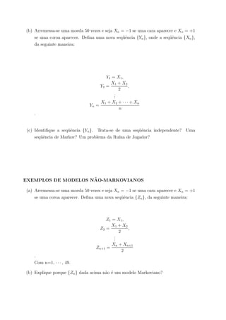 (b) Arremessa-se uma moeda 50 vezes e seja Xn = −1 se uma cara aparecer e Xn = +1
se uma coroa aparecer. Deﬁna uma nova seq¨uˆencia {Yn}, onde a seq¨uˆencia {Xn},
da seguinte maneira:
Y1 = X1,
Y2 =
X1 + X2
2
,
...
Yn =
X1 + X2 + · · · + Xn
n
.
(c) Identiﬁque a seq¨uˆencia {Yn}. Trata-se de uma seq¨uˆencia independente? Uma
seq¨uˆencia de Markov? Um problema da Ru´ına de Jogador?
EXEMPLOS DE MODELOS N˜AO-MARKOVIANOS
(a) Arremessa-se uma moeda 50 vezes e seja Xn = −1 se uma cara aparecer e Xn = +1
se uma coroa aparecer. Deﬁna uma nova seq¨uˆencia {Zn}, da seguinte maneira:
Z1 = X1,
Z2 =
X1 + X2
2
,
...
Zn+1 =
Xn + Xn+1
2
.
Com n=1, · · · , 49.
(b) Explique porque {Zn} dada acima n˜ao ´e um modelo Markoviano?
 