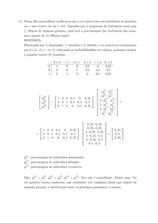 (c) Numa ilha maravilhosa veriﬁcou-se que a cor azul ocorre em borboletas de gen´otipo
aa, e n˜ao ocorre em Aa e AA. Suponha que a propor¸c˜ao de borboletas azuis seja
1
4
. Depois de algumas gera¸c˜oes, qual ser´a a porcentagem das borboletas n˜ao azuis,
mas capazes de ter ﬁlhotes azuis?
RESPOSTA:
Denotando por d, dominante, r, recessivo e h, h´ıbrido, e os repectivos cruzamentos
por d × d, d × r, d × h, colocando as probabilidaddes em colunas, podemos montar
a seguinte matriz de transi¸c˜ao:
d × d r × r d × r d × h r × h h × h
d 1 0 0 0,5 0 0,25
h 0 0 1 0,5 0,5 0,5
r 0 1 0 0 0,5 0,25



p
(2)
d
p
(2)
h
p
(2)
r


 =


1 0 0 0, 5 0 0, 25
0 0 1 0, 5 0, 5 0, 5
0 1 0 0 0, 5 0, 25

 ·










p
(1)
d · p
(1)
d
p
(1)
r · p
(1)
r
2 · p
(1)
d · p
(1)
r
2 · p
(1)
d · p
(1)
h
2 · p
(1)
r · p
(1)
h
p
(1)
h · p
(1)
h










=
=


1 0 0 0, 5 0 0, 25
0 0 1 0, 5 0, 5 0, 5
0 1 0 0 0, 5 0, 25

 ·








0, 25 · 0, 25
0, 25 · 0, 25
2 · 0, 25 · 0, 25
2 · 0, 25 · 0, 5
2 · 0, 25 · 0, 5
0, 5 · 0, 5








=


0, 25
0, 5
0, 25


p
(1)
d : porcentagem de indiv´ıduos dominantes.
p
(1)
h : porcentagem de indiv´ıduos hibridos.
p
(1)
r : porcentagem de indiv´ıduos recessivos.
Obs: p
(3)
d = p
(2)
d , p
(3)
h = p
(2)
h , p
(3)
r = p
(2)
r . Isto n˜ao ´e casualidade. Existe uma ”lei
em gen´etica”muito conhecida, que estabelece sob condi¸c˜oes ideais que depois da
segunda gera¸c˜ao, a distribui¸c˜ao entre os gen´otipos permanece a mesma.
 