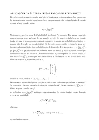 APLICAC¸ ˜OES DA ´ALGEBRA LINEAR EM CADEIAS DE MARKOV
Frequˆentemente se deseja estudar a cadeia de Markov que tenha estado em funcionamento
h´a alguma tempo, ou seja, investigar sobre o comportamento das probabilidades de estado
n, com n bem grande, isto ´e,
vj = lim
n→∞
p
(n)
j
Neste caso vj recebe o nome de Probabilidade de Estado Permanente. Em termos razo´aveis
pode-se esperar que, ao longo de um grande per´ıodo de tempo, a inﬂuˆencia do estado
inicial no qual o processo come¸cou pode esmorecer e, assim, as probabilidades limites vj
podem n˜ao depender do estado inicial. Se for este o caso, ent˜ao vj tamb´em pode ser
interpretado como limite das probabilidades de transi¸c˜ao de n passos pij, vj = lim
n→∞
p
(n)
ij ,
j´a que p
(n)
ij ´e a probabilidade do porcesso estar no estado j ap´os n passos, dado que
inicialmente estava no estado i. Se realmente cada vj n˜ao depende do estado inicial, a
matriz P(n)
= (p
(n)
ij ), convergir´a para uma matriz V conforme n → ∞, e cada linha ser´a
identica ao vetor v, com componetes vj,
P(n)
→ V =





v
v
...
v





,
quando n → ∞, onde v = (v0, v1, . . . , vj, . . .)
Deve-se estar atento ´as algumas perguntas, tais como: os limites que deﬁnen vj existem?
Se existitrem, formam uma distribui¸c˜ao de probabilidade? Isto ´e, somam 1, vj = 1?
Como se pode calcular os vj?
se os limites vj = lim
n→∞
p
(n)
ij existem e n˜ao dependem do estado inicial, ent˜ao, fazendo
n → ∞ na identidade
p
(n)
j =
k
p
(n−1)
k pkj
obtem-se
vj =
k
vkpkj, com j = 0, 1, 2, . . .,
ou, equivalentemente,
 