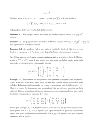 v = v · P
Qualquer vetor x = (x0, x1, x2, . . .), com xi ≥ 0 tal que xi = 1, que satisfa¸ca
xj =
k
xkpkj, com j = 0, 1, 2, . . . ou x = x · P
´e chamado de Vetor de Probabilidade Estacion´aria.
Teorema 1.1. Em qualquer cadeia aperi´odica de Markov todos os limites vj = lim
n→∞
p
(n)
j
existem.
Teorema 1.2. Em qualquer cadeia aperi´odica de Markov todos os limites vj = lim
n→∞
p
(n)
j = lim
n→∞
p
(n)
ij
n˜ao dependem da distribui¸c˜ao inicial.
Teorema 1.3. Em qualquer cadeia aperi´odica irredut´ıvel e ﬁnita de Markov, o vetor
limite v = (v0, v1, v2, . . .) ´e o ´unico vetor da probabilidade estacion´aria do processo.
Este ´ultimo teorema implica que, para ca cadeia aperi´odica, irredut´ıvel e ﬁnita de Markov,
a matriz P(n)
= (p
(n)
ij ) tende `a uma matriz que tem todas sua linhas iguais, sendo cada
uma delas id entica ao vetor estacion´ario, ou seja,
lim
n→∞
P(n)
=





v
v
...
v





=





v0 v1 v2 . . .
v0 v1 v2 . . .
...
...
...
...
v0 v1 v2 . . .





Exemplo 1.2. Suponha que um equipamento tanto possa estar ocupado como inoperante,
e que, se estiver inoperante, possa estar parado para reparos, como aguardando mais
trabalho. Indiqueos estados ocupado, em reparo, e aguardando mais trabalho por 0, 1 e 2.
Observe o estado do sistema em uma sequˆencia de dias sucessivos, e suponha que haja
suﬁciente falta de mem´oriano sistema, de forma que possa ser aproximado por uma cadeia
de Markov com matriz de transi¸c˜ao de 1 passo
P =


p00 p01 p02
p10 p11 p12
p20 p21 p22

 =


0, 8 0, 1 0, 1
0, 1 0, 6 0, 2
0, 6 0 0, 4


Assim, por exemplo, p01 = 0, 1signiﬁca que a probabilidade de que uma m´aquina ocu-
pada quebre ´e de 0, 1, p11 = 0, 6 signiﬁca que a probabilidade de que uma m´aquina em
reparo hoje ainda esteja em reparo amanh˜a ´e de 0, 6, p21 = 0 signiﬁca que uma m´aquina
inoperente n˜ao se quebra.
 