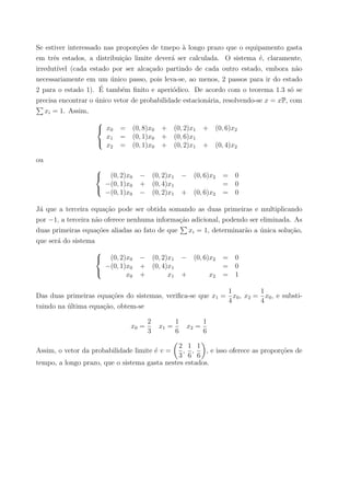 Se estiver interessado nas propor¸c˜oes de tmepo `a longo prazo que o equipamento gasta
em trˆes estados, a distribui¸c˜ao limite dever´a ser calculada. O sistema ´e, claramente,
irredut´ıvel (cada estado por ser alca¸cado partindo de cada outro estado, embora n˜ao
necessariamente em um ´unico passo, pois leva-se, ao menos, 2 passos para ir do estado
2 para o estado 1). ´E tamb´em ﬁnito e aperi´odico. De acordo com o teorema 1.3 s´o se
precisa encontrar o ´unico vetor de probabilidade estacion´aria, resolvendo-se x = xP, com
xi = 1. Assim,



x0 = (0, 8)x0 + (0, 2)x1 + (0, 6)x2
x1 = (0, 1)x0 + (0, 6)x1
x2 = (0, 1)x0 + (0, 2)x1 + (0, 4)x2
ou



(0, 2)x0 − (0, 2)x1 − (0, 6)x2 = 0
−(0, 1)x0 + (0, 4)x1 = 0
−(0, 1)x0 − (0, 2)x1 + (0, 6)x2 = 0
J´a que a terceira equa¸c˜ao pode ser obtida somando as duas primeiras e multiplicando
por −1, a terceira n˜ao oferece nenhuma informa¸c˜ao adicional, podendo ser eliminada. As
duas primeiras equa¸c˜oes aliadas ao fato de que xi = 1, determinar˜ao a ´unica solu¸c˜ao,
que ser´a do sistema



(0, 2)x0 − (0, 2)x1 − (0, 6)x2 = 0
−(0, 1)x0 + (0, 4)x1 = 0
x0 + x1 + x2 = 1
Das duas primeiras equa¸c˜oes do sistemas, veriﬁca-se que x1 =
1
4
x0, x2 =
1
4
x0, e substi-
tuindo na ´ultima equa¸c˜ao, obtem-se
x0 =
2
3
x1 =
1
6
x2 =
1
6
Assim, o vetor da probabilidade limite ´e v =
2
3
,
1
6
,
1
6
, e isso oferece as propor¸c˜oes de
tempo, a longo prazo, que o sistema gasta nestes estados.
 