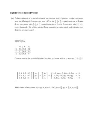EXERC´ICIOS RESOLVIDOS
(a) ´E observado que as probabilidades de um time de futebol ganhar, perder e empatar
uma partida depois de conseguir uma vit´oria s˜ao 1
2
, 1
5
e 3
10
respectivamente; e depois
de ser derrotado s˜ao 3
10
, 3
10
e 2
5
, respectivamente; e depois de empatar s˜ao 1
5
, 2
5
e 2
5
,
respectivamente. Se o time n˜ao melhorar nem piorar, conseguir´a mais vit´orias que
derrotas a longo prazo?
RESPOSTA:
G P E
G 0,5 0,3 0,2
P 0,2 0,3 0,4
E 0,3 0,4 0,4
Como a matriz das probabilidades ´e regular, podemos aplicar o teorema (1.5.4)[1]:


0, 5 0, 3 0, 2
0, 2 0, 3 0, 4
0, 3 0, 4 0, 4




pG
pP
pE

 =


pG
pP
pE

 ⇔



−0, 5pG + 0, 3pP + 0, 2pE = 0
0, 2pG − 0, 7pP + 0, 4pE = 0
0, 3pG + 0, 4pP − 0, 6pE = 0
.
Al´em disso, sabemos que pG + pP + pE = 1. Da´ı, pG = 26
79
, pP = 24
79
e pE = 29
79
.
 