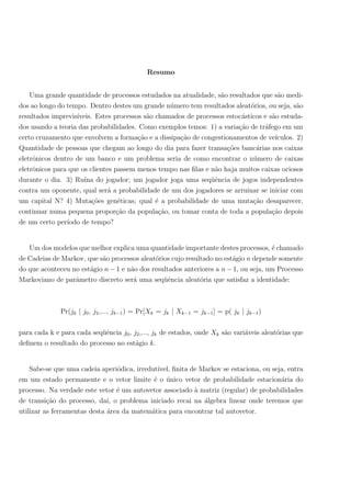 Resumo
Uma grande quantidade de processos estudados na atualidade, s˜ao resultados que s˜ao medi-
dos ao longo do tempo. Dentro destes um grande n´umero tem resultados aleat´orios, ou seja, s˜ao
resultados imprevis´ıveis. Estes processos s˜ao chamados de processos estoc´asticos e s˜ao estuda-
dos usando a teoria das probabilidades. Como exemplos temos: 1) a varia¸c˜ao de tr´afego em um
certo cruzamento que envolvem a forma¸c˜ao e a dissipa¸c˜ao de congestionamentos de ve´ıculos. 2)
Quantidade de pessoas que chegam ao longo do dia para fazer transa¸c˜oes banc´arias nos caixas
eletrˆonicos dentro de um banco e um problema seria de como encontrar o n´umero de caixas
eletrˆonicos para que os clientes passem menos tempo nas ﬁlas e n˜ao haja muitos caixas ociosos
durante o dia. 3) Ru´ına do jogador; um jogador joga uma seq¨uˆencia de jogos independentes
contra um oponente, qual ser´a a probabilidade de um dos jogadores se arruinar se iniciar com
um capital N? 4) Muta¸c˜oes gen´eticas; qual ´e a probabilidade de uma muta¸c˜ao desaparecer,
continuar numa pequena propor¸c˜ao da popula¸c˜ao, ou tomar conta de toda a popula¸c˜ao depois
de um certo per´ıodo de tempo?
Um dos modelos que melhor explica uma quantidade importante destes processos, ´e chamado
de Cadeias de Markov, que s˜ao processos aleat´orios cujo resultado no est´agio n depende somente
do que aconteceu no est´agio n − 1 e n˜ao dos resultados anteriores a n − 1, ou seja, um Processo
Markoviano de parˆametro discreto ser´a uma seq¨uˆencia aleat´oria que satisfaz a identidade:
Pr(jk | j0, j2,..., jk−1) = Pr[Xk = jk | Xk−1 = jk−1] = p( jk | jk−1)
para cada k e para cada seq¨uˆencia j0, j2,..., jk de estados, onde Xk s˜ao vari´aveis aleat´orias que
deﬁnem o resultado do processo no est´agio k.
Sabe-se que uma cadeia aperi´odica, irredut´ıvel, ﬁnita de Markov se estaciona, ou seja, entra
em um estado permanente e o vetor limite ´e o ´unico vetor de probabilidade estacion´aria do
processo. Na verdade este vetor ´e um autovetor associado `a matriz (regular) de probabilidades
de transi¸c˜ao do processo, da´ı, o problema iniciado recai na ´algebra linear onde teremos que
utilizar as ferramentas desta ´area da matem´atica para encontrar tal autovetor.
 
