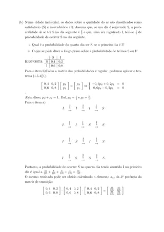 (b) Numa cidade industrial, os dados sobre a qualidade do ar s˜ao classiﬁcados como
satisfat´orio (S) e insatisfat´orio (I). Assuma que, se um dia ´e registrado S, a prob-
abilidade de se ter S no dia seguinte ´e 2
5
e que, uma vez registrado I, tem-se 1
5
de
probabilidade de ocorrer S no dia seguinte.
i. Qual ´e a probabilidade do quarto dia ser S, se o primeiro dia ´e I?
ii. O que se pode dizer a longo prazo sobre a probabilidade de termos S ou I?
RESPOSTA:
S I
S 0,4 0,2
I 0,6 0,8
Para o item b)Como a matriz das probabilidades ´e regular, podemos aplicar o teo-
rema (1.5.4)[1]:
0, 4 0, 2
0, 6 0, 8
pS
pI
=
pS
pI
⇔
−0, 6pS + 0, 2pI = 0
0, 6pS − 0, 2pI = 0
.
Al´em disso, pS + pI = 1. Da´ı, pS = 1
4
e pI = 3
4
.
Para o item a)
I
4
5
→
I
4
5
→
I
1
5
→
S
I
4
5
→
I
1
5
→
S
2
5
→
S
I
1
5
→
S
3
5
→
I
1
5
→
S
I
1
5
→
S
2
5
→
S
2
5
→
S
Portanto, a probabilidade de ocorrer S no quarto dia tendo ocorrido I no primeiro
dia ´e igual a 16
125
+ 8
125
+ 3
125
+ 4
125
= 31
125
.
O mesmo resultado pode ser obtido calculando o elemento a12 da 3a
potˆencia da
matriz de transi¸c˜ao:
0, 4 0, 2
0, 6 0, 8
·
0, 4 0, 2
0, 6 0, 8
·
0, 4 0, 2
0, 6 0, 8
=
32
125
31
125
93
125
94
125
 