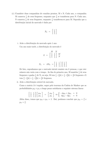(c) Considere duas companhias de comidas prontas, M e N. Cada ano, a companhia
M conserva 1
3
de seus fregueses, enquanto que 2
3
se transferem para N. Cada ano,
N conserva 1
2
de seus fregueses, enquanto 1
2
transferem-se para M. Suponha que a
distribui¸c˜ao inicial do mercado ´e dada por
X0 =
1
3
2
3
i. Ache a distribui¸c˜ao do mercado ap´os 1 ano.
Um ano mais tarde, a distribui¸c˜ao do mercado ´e
M N
A =
1
3
1
2
2
3
1
2
M
N
X1 = AX0 =
1
3
1
2
2
3
1
2
1
3
2
3
De fato, suponhamos que o mercado inicial consiste em k pessoas, e que este
n´umero n˜ao varia com o tempo. Ao ﬁm do primeiro ano, M mant´em 1
3
de seus
fregueses e ganha 1
2
de N, ou seja, M tem 1
3
· (1
3
k) + 1
2
· (2
3
k) = 4
9
k fregueses e S
tem 2
3
· (1
3
k) + 1
2
· (2
3
k) = 5
9
k fregueses.
ii. Ache a distribui¸c˜ao est´avel do mercado.
Como a matriz A ´e regular, segue pelo teorema da Cadeia de Markov que as
probabilidades pM e pN a longo prazo satisfazem o seguinte sistema linear:
1
3
1
2
2
3
1
2
pM
pN
=
pM
pN
⇔
−4pM + 3pN = 0
4pM − 3pN = 0
Al´em disso, temos que pM + pN = 1. Da´ı, podemos concluir que pM = 3
7
e
pN = 4
7
.
 