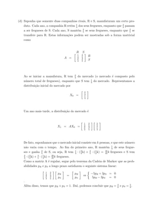 (d) Suponha que somente duas companhias rivais, R e S, manufaturam um certo pro-
duto. Cada ano, a companhia R ret´em 1
3
dos seus fregueses, enquanto que 2
3
passam
a ser fregueses de S. Cada ano, S mant´em 3
5
se seus fregueses, enquanto que 2
5
se
transfere para R. Estas informa¸c˜oes podem ser mostradas sob a forma matricial
como
R S
A =
1
3
2
5
2
3
3
5
R
S
Ao se iniciar a manufatura, R tem 2
3
do mercado (o mercado ´e composto pelo
n´umero total de fregueses), enquanto que S tem 1
3
do mercado. Representamos a
distribui¸c˜ao inicial do mercado por
X0 =
2
3
1
3
Um ano mais tarde, a distribui¸c˜ao do mercado ´e
X1 = AX0 =
1
3
2
5
2
3
3
5
2
3
1
3
De fato, suponhamos que o mercado inicial consiste em k pessoas, e que este n´umero
n˜ao varia com o tempo. Ao ﬁm do primeiro ano, R mant´em 1
3
de seus fregue-
ses e ganha 2
5
de S, ou seja, R tem 1
3
· (2
3
k) + 2
5
· (1
3
k) = 16
45
k fregueses e S tem
2
3
· (2
3
k) + 3
5
· (1
3
k) = 29
45
k fregueses.
Como a matriz A ´e regular, segue pelo teorema da Cadeia de Markov que as prob-
abilidades pR e pS a longo prazo satisfazem o seguinte sistema linear:
1
3
2
5
2
3
3
5
pR
pS
=
pR
pS
⇔
−5pR + 3pS = 0
5pR − 3pS = 0
.
Al´em disso, temos que pR + pS = 1. Da´ı, podemos concluir que pR = 3
8
e pS = 5
8
.
 