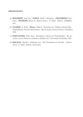 BIBLIOGRAFIA
(a) BOLDRINE, Jos´e Luiz. COSTA, Suelli I. Rodrigues. FIGUEREDO, Vera
L´ucia. WETZLER, Henry G. ´Algebra Linear. 3a
edi¸c˜ao. Editora: HARBRA
ltda.
(b) CLARKE, A. Bruce. Disney, Ralph L. Traduzido por: Gild´asio Amado Filho.
Probabilidade e Processos Estoc´asticos. -Rio de Janeiro: Livros T´ecnicos e Cient´ıﬁcos,
1979.
(c) FERNANDEZ, Pedro Jesus. Introdu¸c˜ao `a Teoria das Probabilidades. Rio de
Janeiro, Livros T´ecnicos e Cient´ıﬁcos; Bras´ılia, Ed. Universidade de Bras´ılia, 1973.
(d) KOLMAN, Bernard. Traduzido por: Jo˜ao Pitombeira de Carvalho. ´Algebra
Linear. 3a
edi¸c˜ao. Editora: Guanabara.
 
