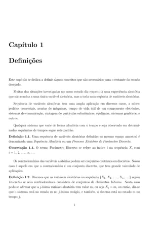 Cap´ıtulo 1
Deﬁni¸c˜oes
Este cap´ıtulo se dedica a deﬁnir alguns conceitos que s˜ao necess´arios para o restante do estudo
desejado.
Muitas das situa¸c˜oes investigadas no nosso estudo diz respeito `a uma experiˆencia aleat´otia
que n˜ao conduz a uma ´unica vari´avel aleta´oria, mas a toda uma seqˆencia de vari´aveis aleat´orias.
Sequˆencia de vari´aveis aleat´orias tem uma ampla aplica¸c˜ao em diversos casos, a saber:
pedidos comerciais, avarias de m´aquinas, tempo de vida ´util de um componente eletrˆonico,
sistemas de comunica¸c˜ao, cintagem de part´ıculas subatˆomicas, epidimias, sistemas gen´eticos, e
outros.
Qualquer sistema que varie de forma aleat´oria com o tempo e seja observado em determi-
nadas sequˆencias de tempos segue este padr˜ao.
Deﬁni¸c˜ao 1.1. Uma sequˆencia de vari´aveis aleat´orias deﬁnidas no mesmo espa¸co amostral ´e
denominada uma Sequˆencia Aleat´oria ou um Processo Aleat´orio de Parˆametro Discreto.
Observa¸c˜ao 1.1. O termo Parˆametro Discreto se refere ao ´ındice i na sequˆencia Xi com
i = 1, 2, . . . , n, . . .
Os contradom´ınios das vari´aveis alat´orias podem ser conjuntos cont´ınuos ou discretos. Nosso
caso ´e aquele em que o contradom´ınio ´e um conjunto discreto, que tem grande vairedade de
aplica¸c˜oes.
Deﬁni¸c˜ao 1.2. Dizemos que as vari´aveis aleat´orias na sequˆencia {X1, X2, . . . , Xn, . . .} sejam
Discretas se seus contradom´ınios consistem de conjuntos de elementos Inteiros. Nesta caso
pode-se aﬁrmar que a j-´esima vari´avel aleat´oria tem valor m, ou seja Xj = m, ou ent˜ao, diz-se
que o sistema est´a no estado m no j-´esimo est´agio, e tamb´em, o sistema est´a no estado m no
tempo j.
1
 