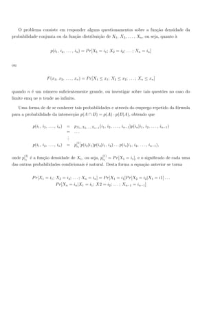 O problema consiste em responder alguns questionamentos sobre a fun¸c˜ao densidade da
probabilidade conjunta ou da fun¸c˜ao distribui¸c˜ao de X1, X2, . . . , Xn, ou seja, quanto `a
p(i1, i2, . . . , in) = Pr[X1 = i1; X2 = i2; . . . ; Xn = in]
ou
F(x1, x2, . . . , xn) = Pr[X1 ≤ x1; X2 ≤ x2; . . . ; Xn ≤ xn]
quando n ´e um n´umero suﬁcientemente grande, ou investigar sobre tais quest˜oes no caso do
limite emq ue n tende ao inﬁnito.
Uma forma de de se conhecer tais probabilidades e atrav´es do emprego repetido da f´ormula
para a probabilidade da intersec¸c˜ao p(A ∩ B) = p(A) · p(B|A), obtendo que
p(i1, i2, . . . , in) = pX1, X2, ..., Xn−1 (i1, i2, . . . , in−1)p(in|i1, i2, . . . , in−1)
= . . .
...
p(i1, i2, . . . , in) = p
(1)
i1
p(i2|i1)p(i3|i1, i2) . . . p(in|i1, i2, . . . , in−1),
onde p
(1)
i1
´e a fun¸c˜ao densidade de X1, ou seja, p
(1)
i1
= Pr[X1 = i1], e o signiﬁcado de cada uma
das outras probabilidades condicionais ´e natural. Desta forma a equa¸c˜ao anterior se torna
Pr[X1 = i1; X2 = i2; . . . ; Xn = in] = Pr[X1 = i1]Pr[X2 = i2|X1 = i1] . . .
Pr[Xn = in|X1 = i1; X2 = i2; . . . ; Xn−1 = in−1]
 
