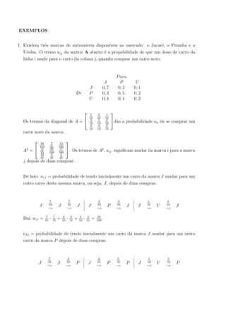 EXEMPLOS
1. Existem trˆes marcas de autom´oveis dispon´ıveis no mercado: o Jacar´e, o Piranha e o
Urubu. O termo aij da matriz A abaixo ´e a propabilidade de que um dono de carro da
linha i mude para o carro da coluna j, quando comprar um carro novo.
De
J
P
U
J
0, 7
0, 3
0, 4
Para
P
0, 2
0, 5
0, 4
U
0, 1
0, 2
0, 2
Os termos da diagonal de A =


7
10
2
10
1
10
3
10
5
10
2
10
4
10
4
10
2
10

d˜ao a probabilidade aii de se comprar um
carro novo da marca.
A2
=


59
100
7
25
13
100
11
25
39
100
17
100
12
25
9
25
4
25

. Os termos de A2
, aij, signiﬁcam mudar da marca i para a marca
j depois de duas compras:
De fato: a11 = probabilidade de tendo inicialmente um carro da marca J mudar para um
outro carro desta mesma marca, ou seja, J, depois de duas compras.
J
7
10
→
J
7
10
→
J J
2
10
→
P
3
10
→
J J
1
10
→
U
4
10
→
J
Da´ı, a11 = 7
10
· 7
10
+ 2
10
· 3
10
+ 1
10
· 4
10
= 59
100
.
a12 = probabilidade de tendo inicialmente um carro da marca J mudar para um outro
carro da marca P depois de duas compras.
J
7
10
→
J
2
10
→
P J
2
10
→
P
5
10
→
P J
1
10
→
U
4
10
→
P
 