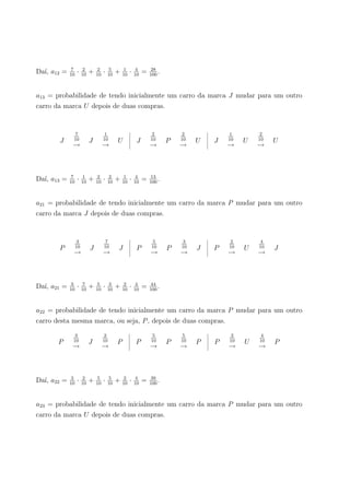Da´ı, a12 = 7
10
· 2
10
+ 2
10
· 5
10
+ 1
10
· 4
10
= 28
100
.
a13 = probabilidade de tendo inicialmente um carro da marca J mudar para um outro
carro da marca U depois de duas compras.
J
7
10
→
J
1
10
→
U J
2
10
→
P
2
10
→
U J
1
10
→
U
2
10
→
U
Da´ı, a13 = 7
10
· 1
10
+ 2
10
· 2
10
+ 1
10
· 4
10
= 13
100
.
a21 = probabilidade de tendo inicialmente um carro da marca P mudar para um outro
carro da marca J depois de duas compras.
P
3
10
→
J
7
10
→
J P
5
10
→
P
3
10
→
J P
2
10
→
U
4
10
→
J
Da´ı, a21 = 3
10
· 7
10
+ 5
10
· 3
10
+ 2
10
· 4
10
= 44
100
.
a22 = probabilidade de tendo inicialmente um carro da marca P mudar para um outro
carro desta mesma marca, ou seja, P, depois de duas compras.
P
3
10
→
J
2
10
→
P P
5
10
→
P
5
10
→
P P
2
10
→
U
4
10
→
P
Da´ı, a22 = 3
10
· 2
10
+ 5
10
· 5
10
+ 2
10
· 4
10
= 39
100
.
a23 = probabilidade de tendo inicialmente um carro da marca P mudar para um outro
carro da marca U depois de duas compras.
 