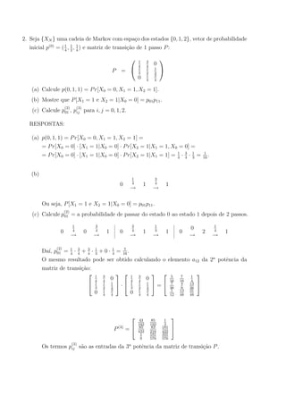 2. Seja {XN } uma cadeia de Markov com espa¸co dos estados {0, 1, 2}, vetor de probabilidade
inicial p(0)
= (1
4
, 1
2
, 1
4
) e matriz de transi¸c˜ao de 1 passo P:
P =


1
4
3
4
0
1
3
1
3
1
3
0 1
4
3
4


(a) Calcule p(0, 1, 1) = Pr[X0 = 0, X1 = 1, X2 = 1].
(b) Mostre que P[X1 = 1 e X2 = 1|X0 = 0] = p01p11.
(c) Calcule p
(2)
01 , p
(3)
ij para i, j = 0, 1, 2.
RESPOSTAS:
(a) p(0, 1, 1) = Pr[X0 = 0, X1 = 1, X2 = 1] =
= Pr[X0 = 0] · [X1 = 1|X0 = 0] · Pr[X2 = 1|X1 = 1, X0 = 0] =
= Pr[X0 = 0] · [X1 = 1|X0 = 0] · Pr[X2 = 1|X1 = 1] = 1
4
· 3
4
· 1
3
= 1
16
.
(b)
0
1
4
→
1
3
4
→
1
Ou seja, P[X1 = 1 e X2 = 1|X0 = 0] = p01p11.
(c) Calcule p
(2)
01 = a probabilidade de passar do estado 0 ao estado 1 depois de 2 passos.
0
1
4
→
0
3
4
→
1 0
3
4
→
1
1
3
→
1 0
0
→
2
1
4
→
1
Da´ı, p
(2)
01 = 1
4
· 3
4
+ 3
4
· 1
3
+ 0 · 1
4
= 7
16
.
O mesmo resultado pode ser obtido calculando o elemento a12 da 2a
potˆencia da
matriz de transi¸c˜ao:


1
4
3
4
0
1
3
1
3
1
3
0 1
4
3
4

 ·


1
4
3
4
0
1
3
1
3
1
3
0 1
4
3
4

 =


5
16
7
16
1
4
7
36
4
9
13
36
1
12
13
48
31
48


P(3)
=


43
192
85
192
1
3
85
432
83
216
181
432
1
9
181
576
331
576


Os termos p
(3)
ij s˜ao as entradas da 3a
potˆencia da matriz de transi¸c˜ao P.
 