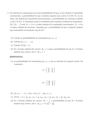 3. Um sistema de comunica¸c˜ao tem uma probabilidade tal que, se um s´ımbolo ´e transmitido
corretamente, a probabilidade de que o s´ımbolo seguinte seja correto ´e de 0,9. Se, no en-
tanto, um s´ımbolo for transmitido incorretamente, a probabilidade de o pr´oximo tamb´em
o seja ´e de 0,5. A trasmiss˜ao pode ser modelada pela seq¨uˆencia markoviana dependente,
{X1, X2, · · · } onde Xi = 1 se o i-´esimo s´ımbolo for transmitido corretamente, Xi = 0 se
o i-´esimo s´ımbolo for incorreto. Suponha que a probabilidade de que o primeiro s´ımbolo
seja transmitido corretamente seja de 0,7.
(a) Calcule as probabilidades de transmiss˜ao p(in, in−1).
(b) Calcule p(i1, i2, · · · , in).
(c) Calcule Pr[X3 = 1].
(d) Se o k-´esimo s´ımbolo for correto, Xk = 1, qual a probabilidade de que (k + 2)-´esimo
s´ımbolo seja correto, isto ´e, Xk+2 = 1
RESPOSTAS
(a) as probabilidades de transmiss˜ao p(in, in−1) s˜ao as entradas da seguinte matriz (de
transi¸c˜ao) :
A =
9
10
1
10
5
10
5
10
A2
=
43
50
7
50
7
10
3
10
(b) p(i1, i2, · · · , in) = p(i1) · p(i2, i1) · · · p(in, in−1).
(c) Pr[X3 = 1] = 7
10
· p11 · p11 + 7
10
· p12 · p21 + 3
10
· p21 · p11 + 3
10
· p22 · p21.
(d) Se o k-´esimo s´ımbolo for correto, Xk = 1, a probabilidade de que (k + 2)-´esimo
s´ımbolo seja correto, isto ´e, Xk+2 = 1 ´e p
(2)
11 = 43
50
.
 