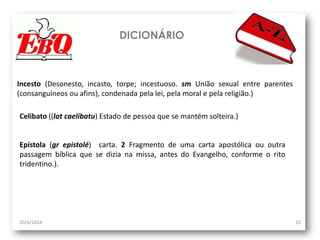 DICIONÁRIO
20/4/2014 10
Incesto (Desonesto, incasto, torpe; incestuoso. sm União sexual entre parentes
(consanguíneos ou afins), condenada pela lei, pela moral e pela religião.)
Celibato ((lat caelibatu) Estado de pessoa que se mantém solteira.)
Epístola (gr epistolé) carta. 2 Fragmento de uma carta apostólica ou outra
passagem bíblica que se dizia na missa, antes do Evangelho, conforme o rito
tridentino.).
 