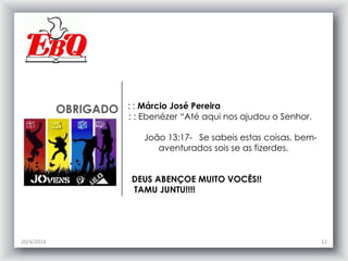 OBRIGADO : : Márcio José Pereira
: : Ebenézer “Até aqui nos ajudou o Senhor.
João 13:17- Se sabeis estas coisas, bem-
aventurados sois se as fizerdes.
DEUS ABENÇOE MUITO VOCÊS!!
TAMU JUNTU!!!!
20/4/2014 12
 