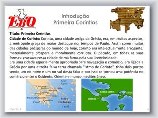 Introdução
Primeira Coríntios
20/4/2014 4
Título: Primeira Coríntios
Cidade de Corinto: Corinto, uma cidade antiga da Grécia, era, em muitos aspectos,
a metrópole grega de maior destaque nos tempos de Paulo. Assim como muitas
das cidades prósperas do mundo de hoje, Corinto era intelectualmente arrogante,
materialmente próspera e moralmente corrupta. O pecado, em todas as suas
formas, grassava nessa cidade de má fama, pela sua licenciosidade.
Era uma cidade especialmente apropriada para navegação e comércio, era ligada a
Grécia por uma estreita faixa terra chamada “istmo de Corinto”, tinha dois portos
sendo um no norte e um no sul desta faixa e por isso se tornou uma potência no
comércio entre o Ocidente, Oriente e mundo mediterrâneo.
 