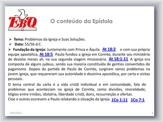 O conteúdo da Epístola
20/4/2014 6
 Tema: Problemas da Igreja e Suas Soluções.
 Data: 55/56 d.C.
O tema central da carta é a vida cristã individual e em comunidade, fala de
problemas que aconteciam na igreja de Corinto, como divisões, imoralidade,
litígios entre irmãos, idolatria, liberdade cristã, dons, ressurreição e ofertas.
Cloe e outros escrevem a Paulo relatando a situação da Igreja.
 Fundação da Igreja: Juntamente com Prisca e Áquila e com sua própria
equipe apostólica, Paulo fundou a igreja em Corinto, durante seu ministério
de dezoito meses ali, na sua segunda viagem missionária. A igreja era
composta de alguns judeus, sendo sua maioria constituída de gentios convertidos do
paganismo. Depois da partida de Paulo de Corinto, surgiram vários problemas na
jovem igreja, que requereram sua autoridade e doutrina apostólica, por carta e visitas
pessoais.
At 18:2
At 18:5
At 18:1-11
1Co 1:11 1Co 7:1
 