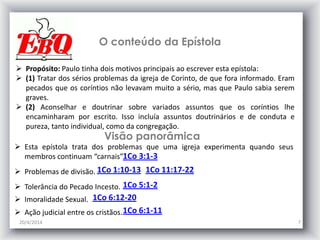 O conteúdo da Epístola
20/4/2014 7
 Propósito: Paulo tinha dois motivos principais ao escrever esta epístola:
 (1) Tratar dos sérios problemas da igreja de Corinto, de que fora informado. Eram
pecados que os coríntios não levavam muito a sério, mas que Paulo sabia serem
graves.
 (2) Aconselhar e doutrinar sobre variados assuntos que os coríntios lhe
encaminharam por escrito. Isso incluía assuntos doutrinários e de conduta e
pureza, tanto individual, como da congregação.
1Co 3:1-3
1Co 1:10-13
 Esta epístola trata dos problemas que uma igreja experimenta quando seus
membros continuam “carnais”
 Problemas de divisão.
Visão panorâmica
1Co 11:17-22
 Tolerância do Pecado Incesto. 1Co 5:1-2
 Imoralidade Sexual. 1Co 6:12-20
 Ação judicial entre os cristãos.1Co 6:1-11
 