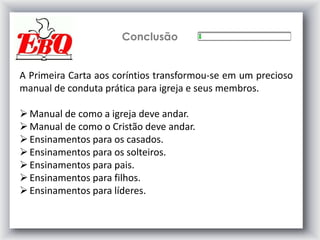 Conclusão
A Primeira Carta aos coríntios transformou-se em um precioso
manual de conduta prática para igreja e seus membros.
Manual de como a igreja deve andar.
Manual de como o Cristão deve andar.
Ensinamentos para os casados.
Ensinamentos para os solteiros.
Ensinamentos para pais.
Ensinamentos para filhos.
Ensinamentos para líderes.
 