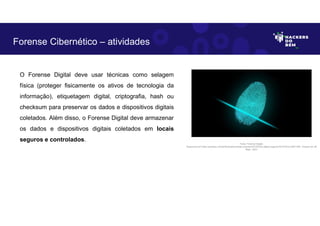 O Forense Digital deve usar técnicas como selagem
física (proteger fisicamente os ativos de tecnologia da
informação), etiquetagem digital, criptografia, hash ou
checksum para preservar os dados e dispositivos digitais
coletados. Além disso, o Forense Digital deve armazenar
os dados e dispositivos digitais coletados em locais
seguros e controlados.
Forense Cibernético – atividades
Fonte: Forense Digital.
Disponível em https://pixabay.com/pt/illustrations/dedo-impress%C3%A3o-digital-seguran%C3%A7a-2081169/. Acesso em 28
Maio. 2023
 