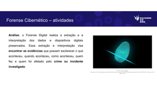 Análise: o Forense Digital realiza a extração e a
interpretação dos dados e dispositivos digitais
preservados. Essa extração e interpretação visa
encontrar as evidências que possam esclarecer o que
aconteceu, quando aconteceu, como aconteceu, quem
fez e quem foi afetado pelo crime ou incidente
investigado.
Forense Cibernético – atividades
Fonte: Forense Digital.
Disponível em https://pixabay.com/pt/illustrations/dedo-impress%C3%A3o-digital-seguran%C3%A7a-2081169/. Acesso em 28
Maio. 2023
 