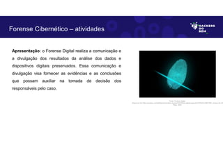 Apresentação: o Forense Digital realiza a comunicação e
a divulgação dos resultados da análise dos dados e
dispositivos digitais preservados. Essa comunicação e
divulgação visa fornecer as evidências e as conclusões
que possam auxiliar na tomada de decisão dos
responsáveis pelo caso.
Forense Cibernético – atividades
Fonte: Forense Digital.
Disponível em https://pixabay.com/pt/illustrations/dedo-impress%C3%A3o-digital-seguran%C3%A7a-2081169/. Acesso em 28
Maio. 2023
 