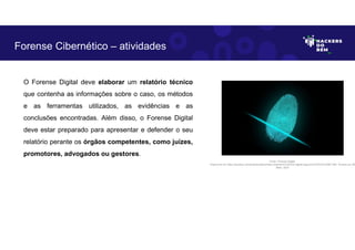 O Forense Digital deve elaborar um relatório técnico
que contenha as informações sobre o caso, os métodos
e as ferramentas utilizados, as evidências e as
conclusões encontradas. Além disso, o Forense Digital
deve estar preparado para apresentar e defender o seu
relatório perante os órgãos competentes, como juízes,
promotores, advogados ou gestores.
Forense Cibernético – atividades
Fonte: Forense Digital.
Disponível em https://pixabay.com/pt/illustrations/dedo-impress%C3%A3o-digital-seguran%C3%A7a-2081169/. Acesso em 28
Maio. 2023
 