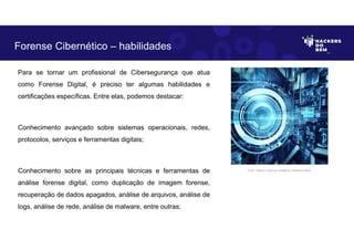Para se tornar um profissional de Cibersegurança que atua
como Forense Digital, é preciso ter algumas habilidades e
certificações específicas. Entre elas, podemos destacar:
Conhecimento avançado sobre sistemas operacionais, redes,
protocolos, serviços e ferramentas digitais;
Conhecimento sobre as principais técnicas e ferramentas de
análise forense digital, como duplicação de imagem forense,
recuperação de dados apagados, análise de arquivos, análise de
logs, análise de rede, análise de malware, entre outras;
Forense Cibernético – habilidades
Fonte: Imagem criada por Inteligência Artificial no Bing.
 