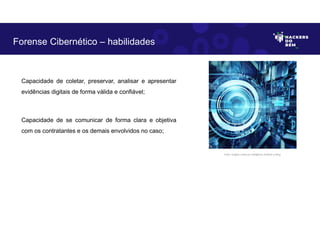 Capacidade de coletar, preservar, analisar e apresentar
evidências digitais de forma válida e confiável;
Capacidade de se comunicar de forma clara e objetiva
com os contratantes e os demais envolvidos no caso;
Forense Cibernético – habilidades
Fonte: Imagem criada por Inteligência Artificial no Bing.
 