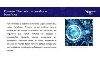 Por outro lado, o trabalho do Forense Digital também traz
muitos benefícios. Primeiro, porque contribui para a
elucidação de crimes cibernéticos ou incidentes de
segurança que afetam milhares de pessoas e
organizações. Segundo, porque proporciona um
aprendizado constante sobre as novas tendências e
ameaças do mundo digital. Terceiro, porque oferece uma
oportunidade de crescimento profissional e reconhecimento
na área.
Forense Cibernético – desafios e
benefícios
Fonte: Imagem criada por Inteligência Artificial no Bing.
 