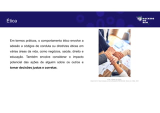 Ética
Em termos práticos, o comportamento ético envolve a
adesão a códigos de conduta ou diretrizes éticas em
várias áreas da vida, como negócios, saúde, direito e
educação. Também envolve considerar o impacto
potencial das ações de alguém sobre os outros e
tomar decisões justas e corretas.
Fonte: Trabalho em equipe.
Disponível em: https://unsplash.com/pt-br/fotografias/Y5bvRlcCx8k. Acesso em 4 Maio. 2023
 