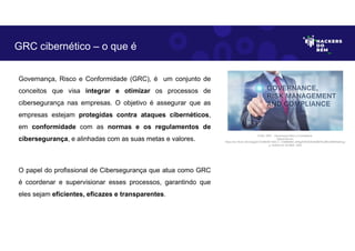 Governança, Risco e Conformidade (GRC), é um conjunto de
conceitos que visa integrar e otimizar os processos de
cibersegurança nas empresas. O objetivo é assegurar que as
empresas estejam protegidas contra ataques cibernéticos,
em conformidade com as normas e os regulamentos de
cibersegurança, e alinhadas com as suas metas e valores.
O papel do profissional de Cibersegurança que atua como GRC
é coordenar e supervisionar esses processos, garantindo que
eles sejam eficientes, eficazes e transparentes.
GRC cibernético – o que é
Fonte: GRC – Governança Risco e Compliance.
Disponível em:
https://as1.ftcdn.net/v2/jpg/01/33/86/84/1000_F_133868469_sK9gZItXOADD4kSBT9L0BhmhBhHtsihb.jp
g. Acesso em 30 Maio. 2023
 
