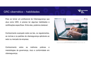 Para se tornar um profissional de Cibersegurança que
atua como GRC, é preciso ter algumas habilidades e
certificações específicas. Entre elas, podemos destacar:
Conhecimento avançado sobre as leis, os regulamentos,
as normas e os padrões de cibersegurança aplicáveis ao
setor ou mercado da empresa;
Conhecimento sobre as melhores práticas e
metodologias de governança, risco e conformidade em
cibersegurança;
GRC cibernético – habilidades
Fonte: Governança Risco e Compliance.
Disponível em: https://unsplash.com/pt-br/fotografias/npxXWgQ33ZQ, Acesso em 30 Maio. 2023
 