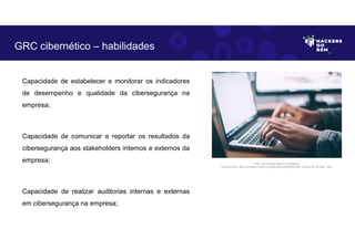 Capacidade de estabelecer e monitorar os indicadores
de desempenho e qualidade da cibersegurança na
empresa;
Capacidade de comunicar e reportar os resultados da
cibersegurança aos stakeholders internos e externos da
empresa;
Capacidade de realizar auditorias internas e externas
em cibersegurança na empresa;
GRC cibernético – habilidades
Fonte: Governança Risco e Compliance.
Disponível em: https://unsplash.com/pt-br/fotografias/npxXWgQ33ZQ, Acesso em 30 Maio. 2023
 
