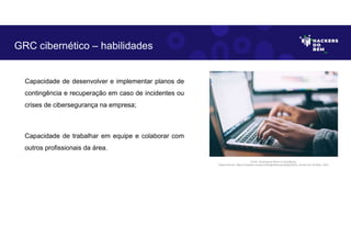 Capacidade de desenvolver e implementar planos de
contingência e recuperação em caso de incidentes ou
crises de cibersegurança na empresa;
Capacidade de trabalhar em equipe e colaborar com
outros profissionais da área.
GRC cibernético – habilidades
Fonte: Governança Risco e Compliance.
Disponível em: https://unsplash.com/pt-br/fotografias/npxXWgQ33ZQ, Acesso em 30 Maio. 2023
 