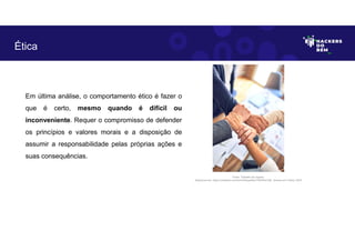 Ética
Em última análise, o comportamento ético é fazer o
que é certo, mesmo quando é difícil ou
inconveniente. Requer o compromisso de defender
os princípios e valores morais e a disposição de
assumir a responsabilidade pelas próprias ações e
suas consequências.
Fonte: Trabalho em equipe.
Disponível em: https://unsplash.com/pt-br/fotografias/Y5bvRlcCx8k. Acesso em 4 Maio. 2023
 