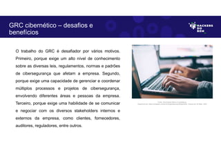 O trabalho do GRC é desafiador por vários motivos.
Primeiro, porque exige um alto nível de conhecimento
sobre as diversas leis, regulamentos, normas e padrões
de cibersegurança que afetam a empresa. Segundo,
porque exige uma capacidade de gerenciar e coordenar
múltiplos processos e projetos de cibersegurança,
envolvendo diferentes áreas e pessoas da empresa.
Terceiro, porque exige uma habilidade de se comunicar
e negociar com os diversos stakeholders internos e
externos da empresa, como clientes, fornecedores,
auditores, reguladores, entre outros.
GRC cibernético – desafios e
benefícios
Fonte: Governança Risco e Compliance.
Disponível em: https://unsplash.com/pt-br/fotografias/npxXWgQ33ZQ, Acesso em 30 Maio. 2023
 