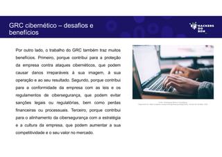 Por outro lado, o trabalho do GRC também traz muitos
benefícios. Primeiro, porque contribui para a proteção
da empresa contra ataques cibernéticos, que podem
causar danos irreparáveis à sua imagem, à sua
operação e ao seu resultado. Segundo, porque contribui
para a conformidade da empresa com as leis e os
regulamentos de cibersegurança, que podem evitar
sanções legais ou regulatórias, bem como perdas
financeiras ou processuais. Terceiro, porque contribui
para o alinhamento da cibersegurança com a estratégia
e a cultura da empresa, que podem aumentar a sua
competitividade e o seu valor no mercado.
GRC cibernético – desafios e
benefícios
Fonte: Governança Risco e Compliance.
Disponível em: https://unsplash.com/pt-br/fotografias/npxXWgQ33ZQ, Acesso em 30 Maio. 2023
 