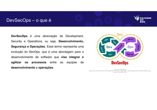 DevSecOps é uma abreviação de Development,
Security e Operations, ou seja, Desenvolvimento,
Segurança e Operações. Esse termo representa uma
evolução do DevOps, que é uma abordagem para o
desenvolvimento de software que visa integrar e
agilizar os processos entre as equipes de
desenvolvimento e operações.
DevSecOps – o que é
Fonte: Forense Digital.
Disponível em https://as2.ftcdn.net/v2/jpg/03/86/17/23/1000_F_386172307_CtawKu2XgGlJZZKvcOnei4bFmegDYmca.jpg.
Acesso em 29 Maio. 2023
 