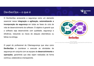 DevSecOps – o que é
O DevSecOps acrescenta a segurança como um elemento
essencial nessa integração e agilização, automatizando a
incorporação da segurança em todas as fases do ciclo de
vida de desenvolvimento de software. O objetivo é garantir que
o software seja desenvolvido com qualidade, segurança e
eficiência, reduzindo os riscos de ataques cibernéticos ou
falhas na entrega.
O papel do profissional de Cibersegurança que atua como
DevSecOps é coordenar e executar as atividades de
segurança em conjunto com as equipes de desenvolvimento e
operações, garantindo que elas sejam realizadas de forma
contínua, colaborativa e transparente.
Fonte: Forense Digital.
Disponível em https://as2.ftcdn.net/v2/jpg/03/86/17/23/1000_F_386172307_CtawKu2XgGlJZZKvcOnei4bFmegDYmca.jpg.
Acesso em 29 Maio. 2023
 