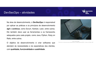 Na área de desenvolvimento, o DevSecOps é responsável
por aplicar as práticas e os princípios de desenvolvimento
ágil e contínuo, como Scrum, Kanban, Lean, entre outros.
Ele também deve usar as ferramentas e os frameworks
adequados para cada projeto, como Java, Python, Ruby on
Rails, entre outros.
O objetivo do desenvolvimento é criar softwares que
atendam às necessidades e às expectativas dos clientes,
com qualidade, funcionalidade e usabilidade.
DevSecOps – atividades
Fonte: Forense Digital.
Disponível em: https://www.pexels.com/photo/hands-on-a-laptop-keyboard-5483071/. Acesso em 29 Maio. 2023
 